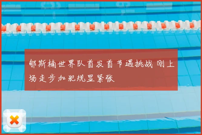 郇斯楠世界队首发首节遇挑战 刚上场走步加犯规显紧张
