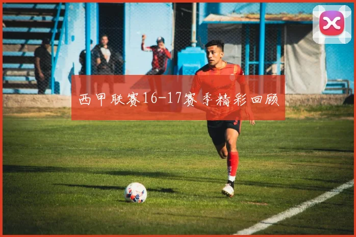 西甲联赛16-17赛季精彩回顾