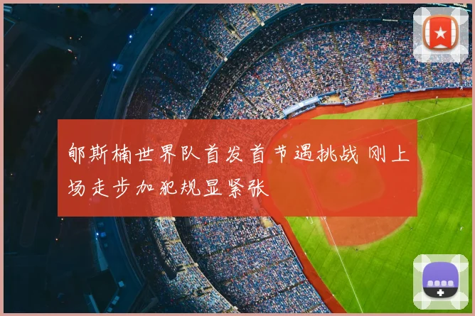 郇斯楠世界队首发首节遇挑战 刚上场走步加犯规显紧张