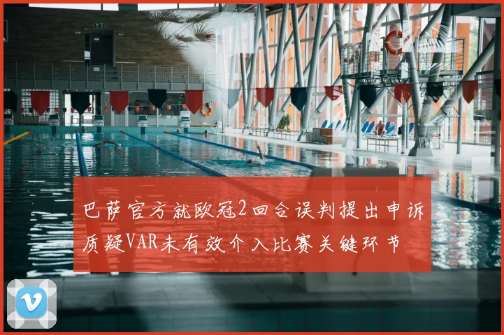 巴萨官方就欧冠2回合误判提出申诉质疑VAR未有效介入比赛关键环节